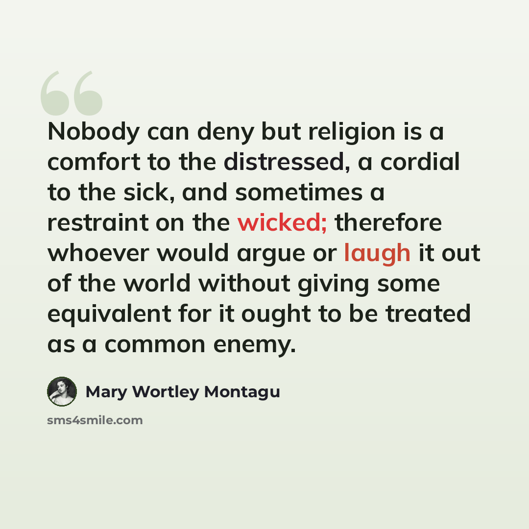 “Nobody can deny but religion is a comfort to the distressed, a cordial to the sick, and sometimes a restraint on the wicked; therefore whoever would argue or laugh it out of the world without giving some equivalent for it ought to be treated as a common enemy.” quote by Mary Wortley Montagu