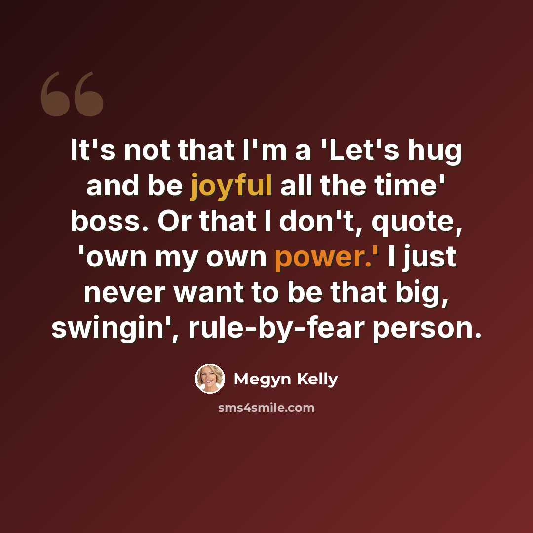“It's not that I'm a 'Let's hug and be joyful all the time' boss. Or that I don't, quote, 'own my own power.' I just never want to be that big, swingin', rule-by-fear person.” quote by Megyn Kelly