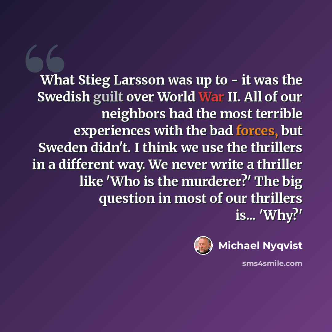 “What Stieg Larsson was up to - it was the Swedish guilt over World War II. All of our neighbors had the most terrible experiences with the bad forces, but Sweden didn't. I think we use the thrillers in a different way. We never write a thriller like 'Who is the murderer?' The big question in most…” quote by Michael Nyqvist