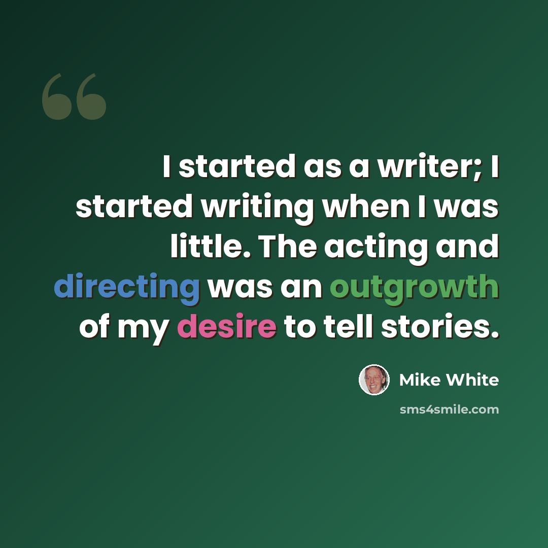 “I started as a writer; I started writing when I was little. The acting and directing was an outgrowth of my desire to tell stories.” quote by Mike White