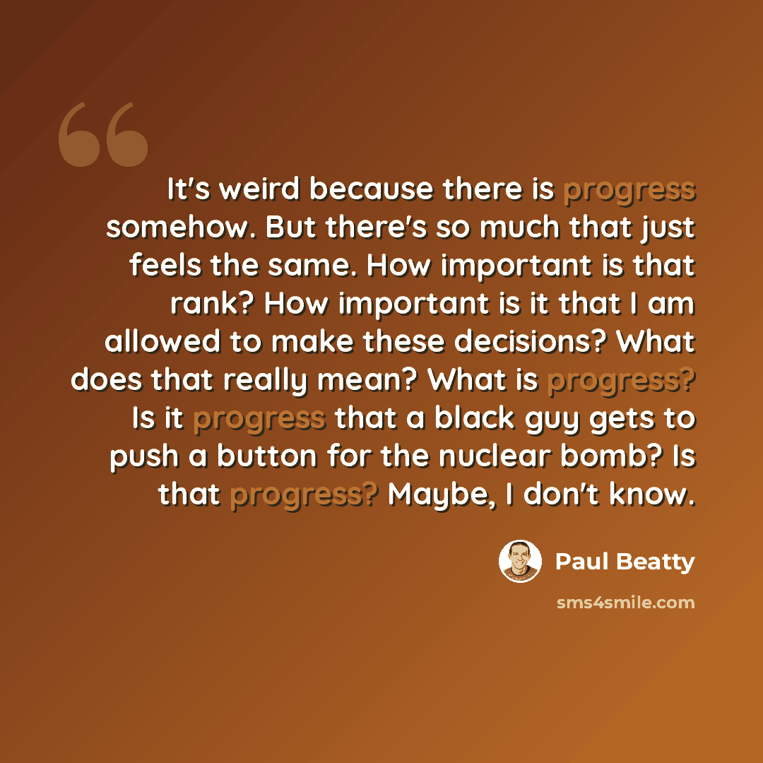 “It's weird because there is progress somehow. But there's so much that just feels the same. How important is that rank? How important is it that I am allowed to make these decisions? What does that really mean? What is progress? Is it progress that a black guy gets to push a button for the nuclear…” quote by Paul Beatty