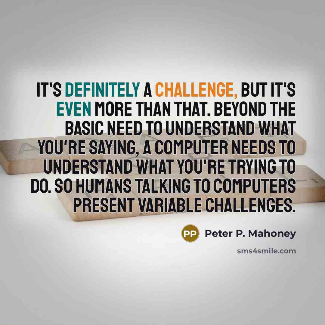 “It's definitely a challenge, but it's even more than that. Beyond the basic need to understand what you're saying, a computer needs to understand what you're trying to do. So humans talking to computers present variable challenges.” quote by Peter P. Mahoney