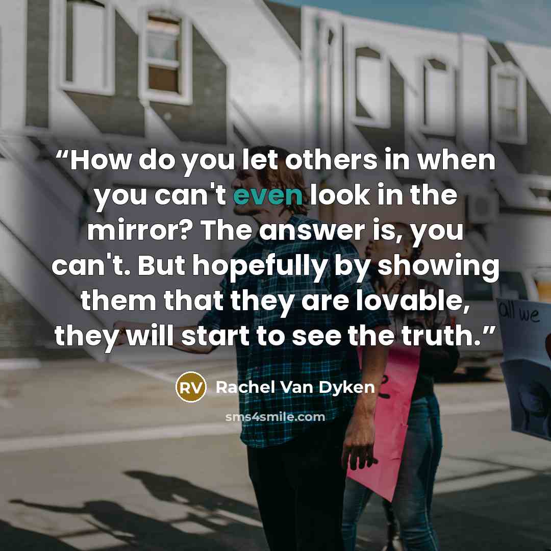“How do you let others in when you can't even look in the mirror? The answer is, you can't. But hopefully by showing them that they are lovable, they will start to see the truth.” quote by Rachel Van Dyken