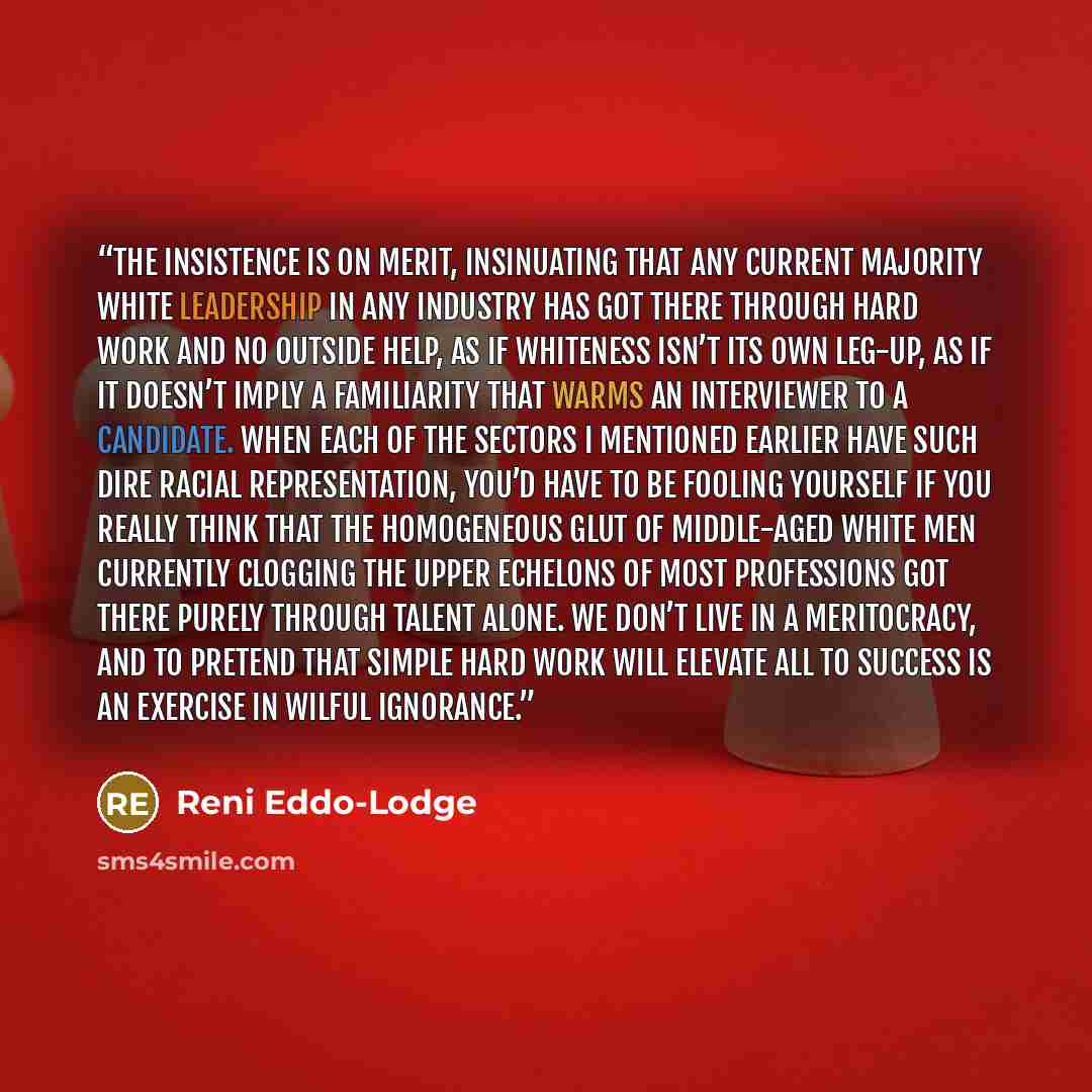 “The insistence is on merit, insinuating that any current majority white leadership in any industry has got there through hard work and no outside help, as if whiteness isn’t its own leg-up, as if it doesn’t imply a familiarity that warms an interviewer to a candidate. When each of the sectors I…” quote by Reni Eddo-Lodge