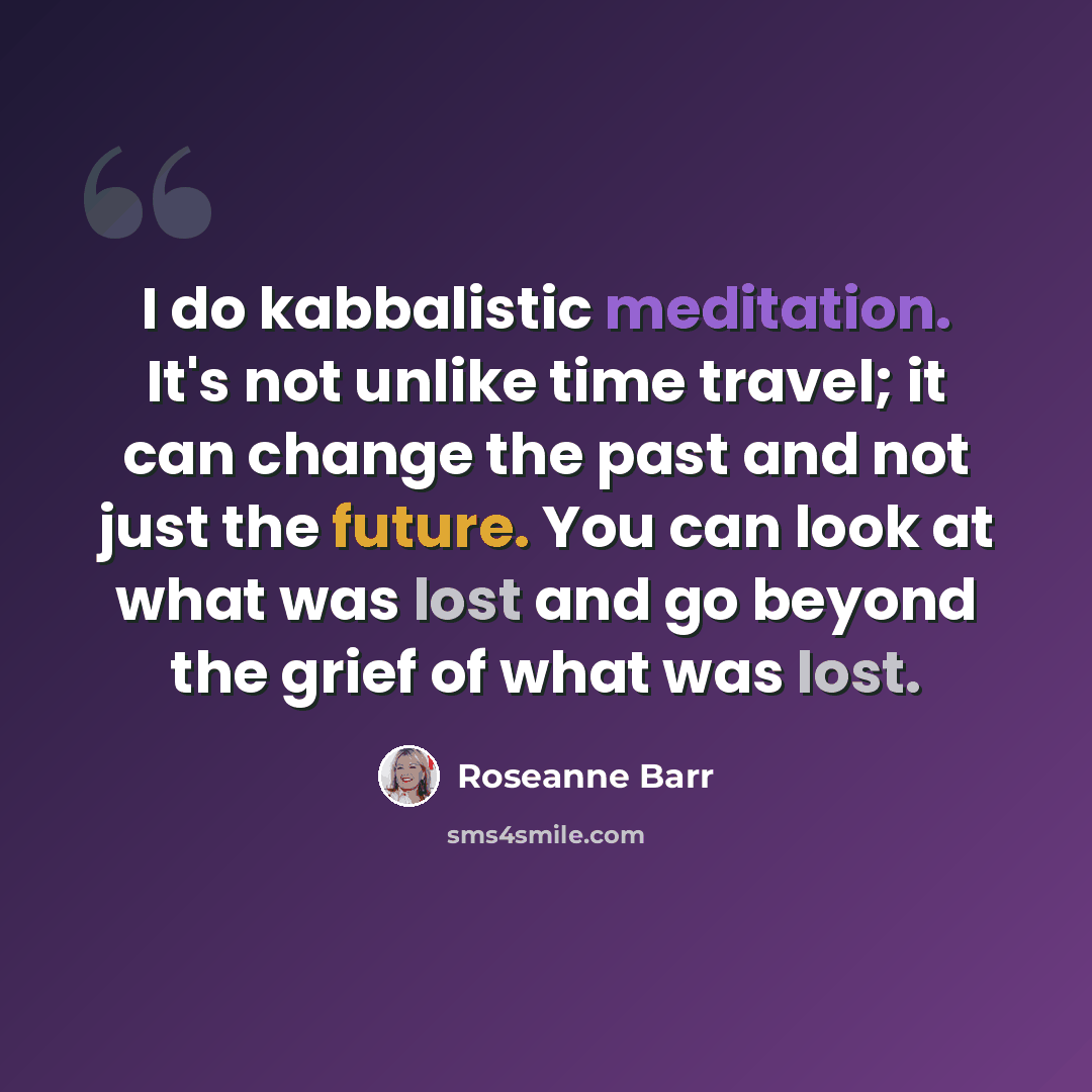 “I do kabbalistic meditation. It's not unlike time travel; it can change the past and not just the future. You can look at what was lost and go beyond the grief of what was lost.” quote by Roseanne Barr