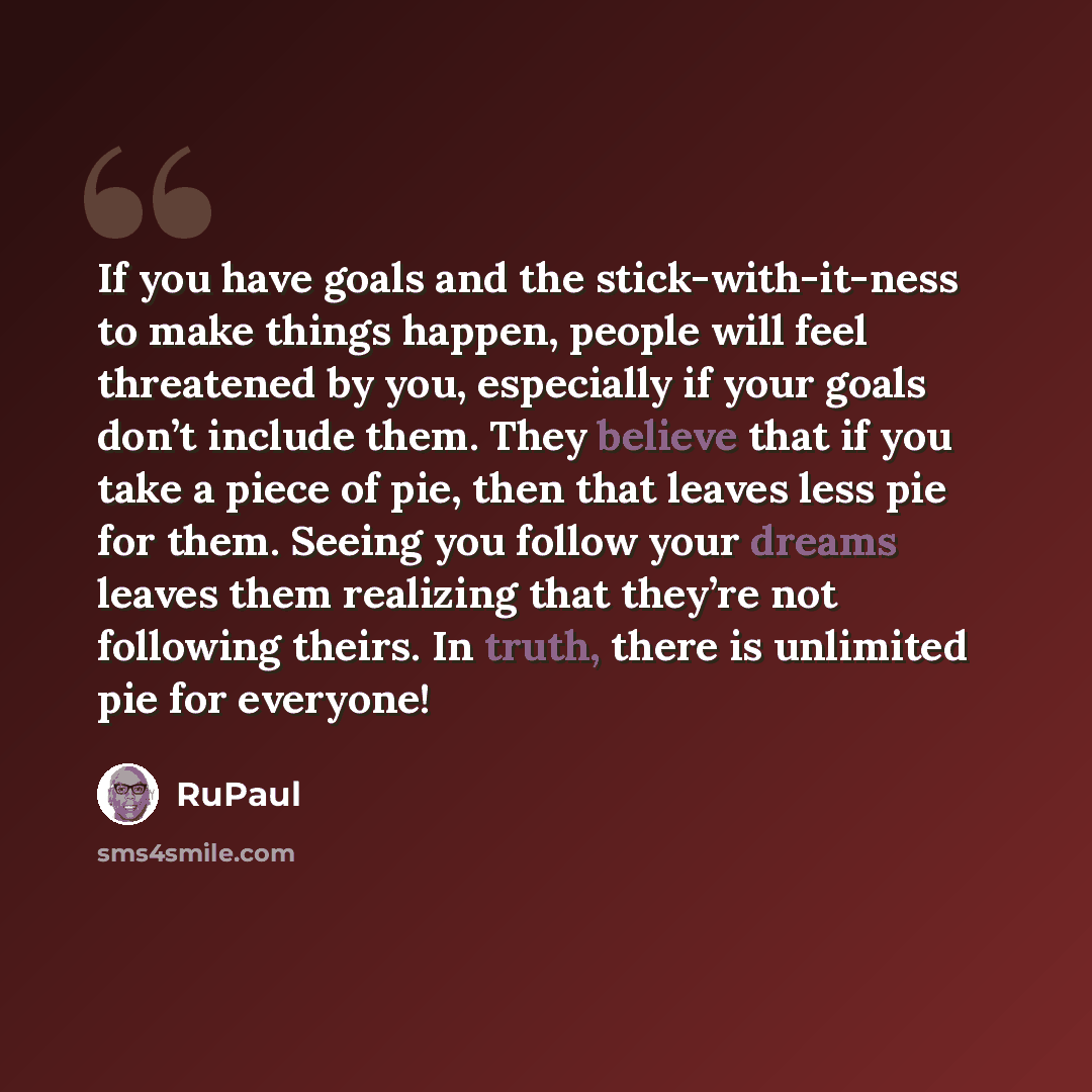 “If you have goals and the stick-with-it-ness to make things happen, people will feel threatened by you, especially if your goals don’t include them. They believe that if you take a piece of pie, then that leaves less pie for them. Seeing you follow your dreams leaves them realizing that they’re…” quote by RuPaul