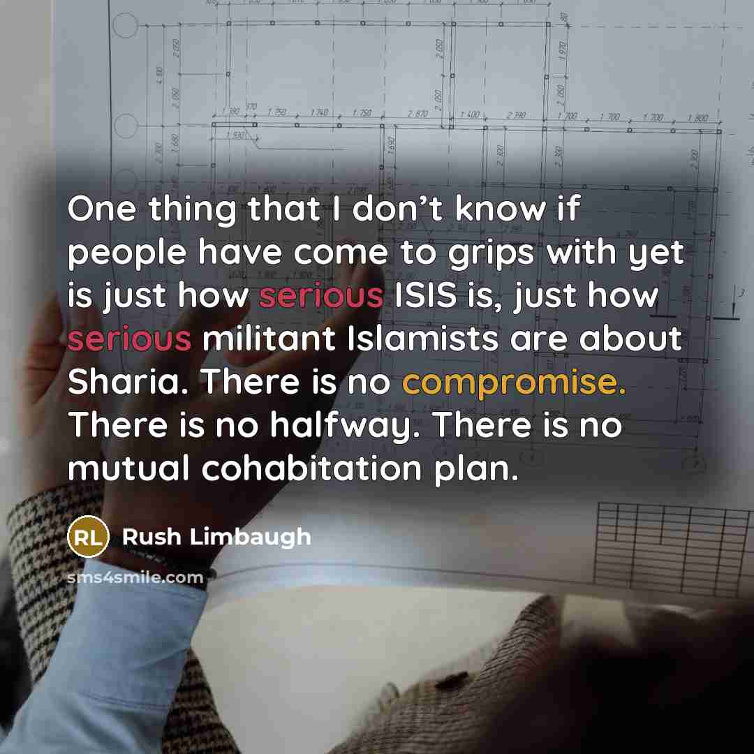 “One thing that I don’t know if people have come to grips with yet is just how serious ISIS is, just how serious militant Islamists are about Sharia. There is no compromise. There is no halfway. There is no mutual cohabitation plan.” quote by Rush Limbaugh