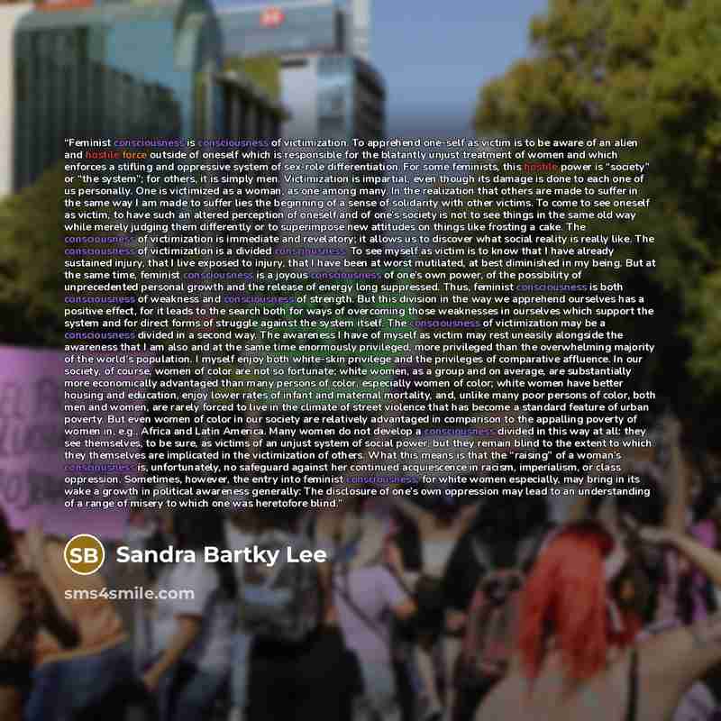 “Feminist consciousness is consciousness of victimization. To apprehend one-self as victim is to be aware of an alien and hostile force outside of oneself which is responsible for the blatantly unjust treatment of women and which enforces a stifling and oppressive system of sex-role…” quote by Sandra Bartky Lee