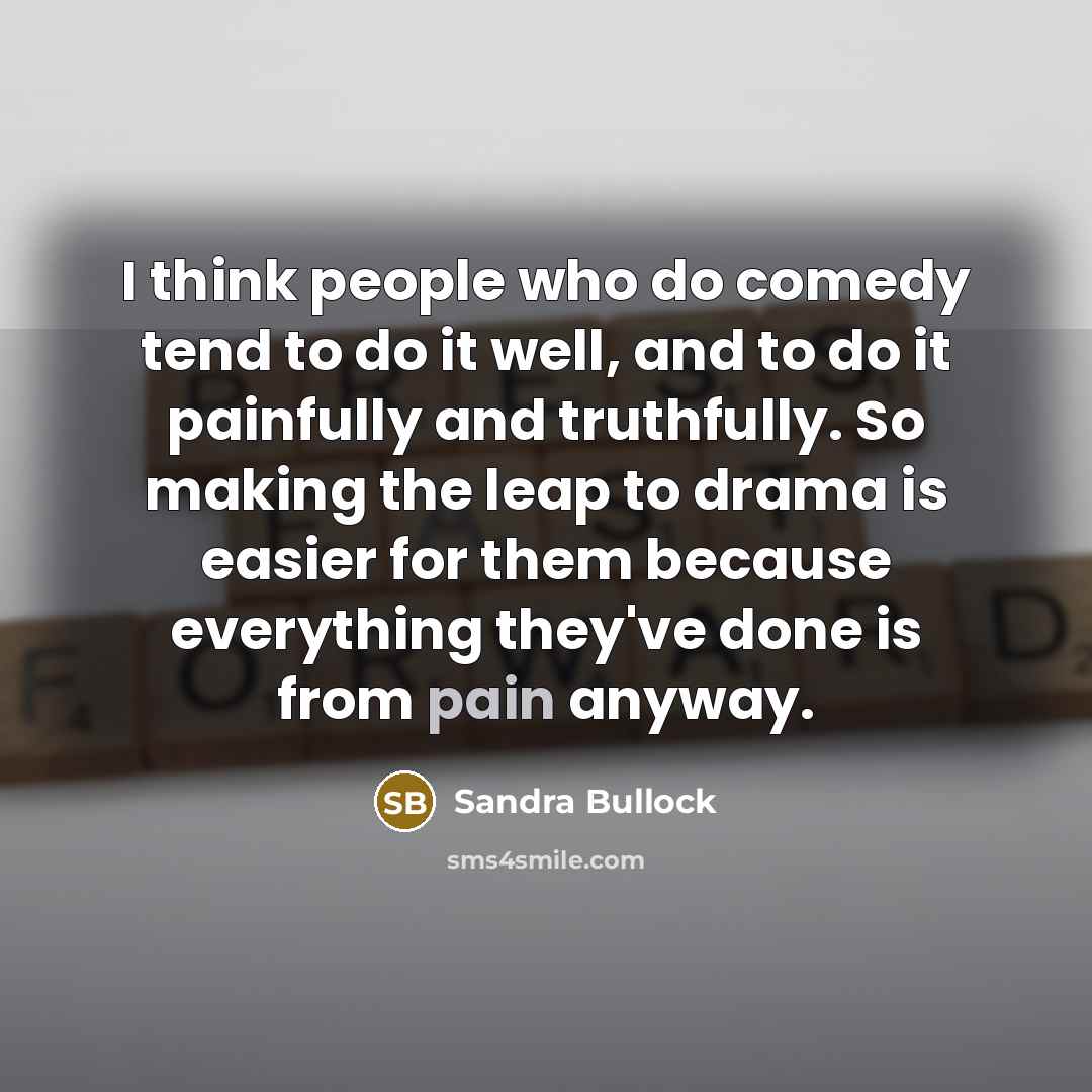 “I think people who do comedy tend to do it well, and to do it painfully and truthfully. So making the leap to drama is easier for them because everything they've done is from pain anyway.” quote by Sandra Bullock