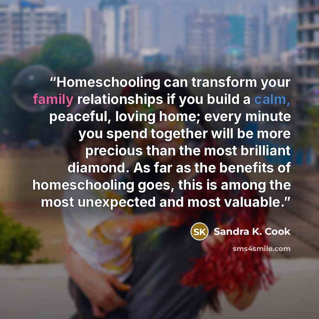 “Homeschooling can transform your family relationships if you build a calm, peaceful, loving home; every minute you spend together will be more precious than the most brilliant diamond. As far as the benefits of homeschooling goes, this is among the most unexpected and most valuable.” quote by Sandra K. Cook