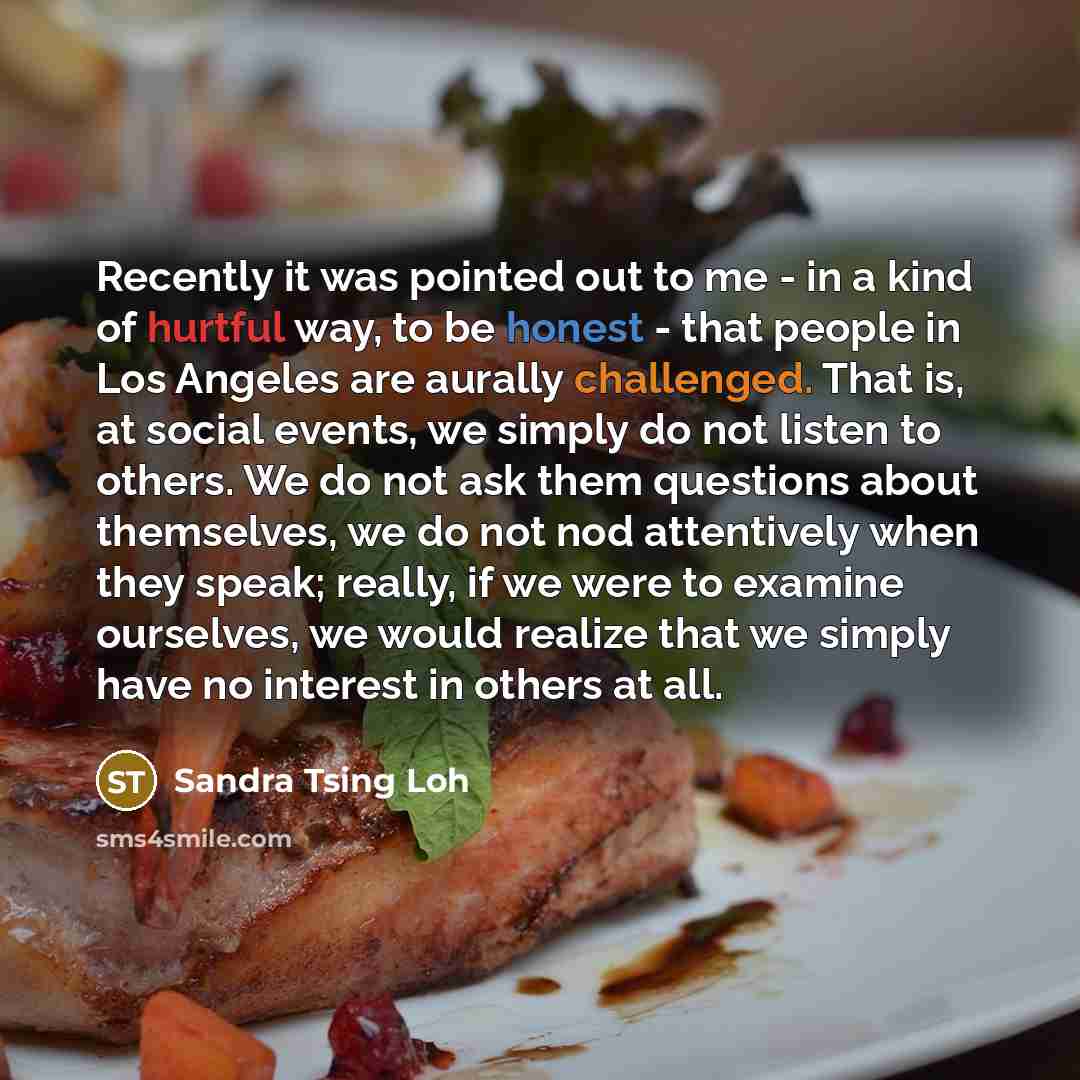 “Recently it was pointed out to me - in a kind of hurtful way, to be honest - that people in Los Angeles are aurally challenged. That is, at social events, we simply do not listen to others. We do not ask them questions about themselves, we do not nod attentively when they speak; really, if we were…” quote by Sandra Tsing Loh