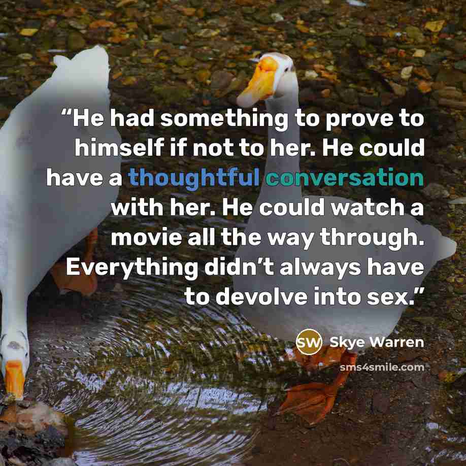 “He had something to prove to himself if not to her. He could have a thoughtful conversation with her. He could watch a movie all the way through. Everything didn’t always have to devolve into sex.” quote by Skye Warren