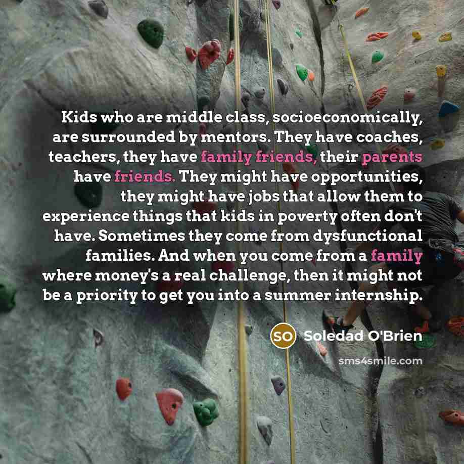 “Kids who are middle class, socioeconomically, are surrounded by mentors. They have coaches, teachers, they have family friends, their parents have friends. They might have opportunities, they might have jobs that allow them to experience things that kids in poverty often don't have. Sometimes they…” quote by Soledad O'Brien