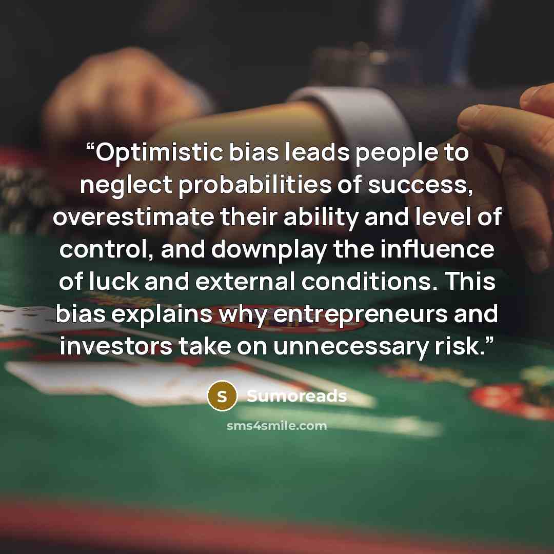 “Optimistic bias leads people to neglect probabilities of success, overestimate their ability and level of control, and downplay the influence of luck and external conditions. This bias explains why entrepreneurs and investors take on unnecessary risk.” quote by Sumoreads