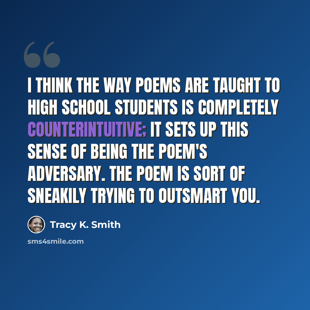 “I think the way poems are taught to high school students is completely counterintuitive; it sets up this sense of being the poem's adversary. The poem is sort of sneakily trying to outsmart you.” quote by Tracy K. Smith