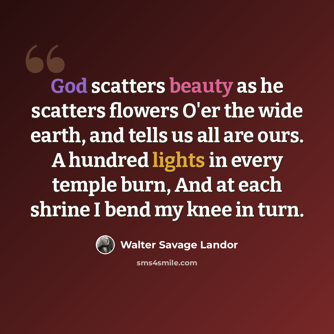 “God scatters beauty as he scatters flowers O'er the wide earth, and tells us all are ours. A hundred lights in every temple burn, And at each shrine I bend my knee in turn.” quote by Walter Savage Landor