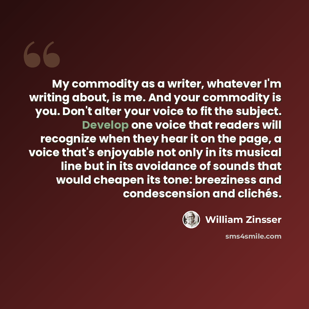 “My commodity as a writer, whatever I'm writing about, is me. And your commodity is you. Don't alter your voice to fit the subject. Develop one voice that readers will recognize when they hear it on the page, a voice that's enjoyable not only in its musical line but in its avoidance of sounds that…” quote by William Zinsser