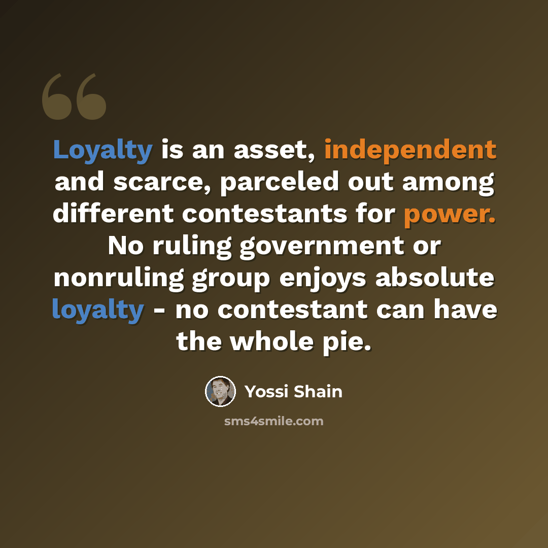 “Loyalty is an asset, independent and scarce, parceled out among different contestants for power. No ruling government or nonruling group enjoys absolute loyalty - no contestant can have the whole pie.” quote by Yossi Shain