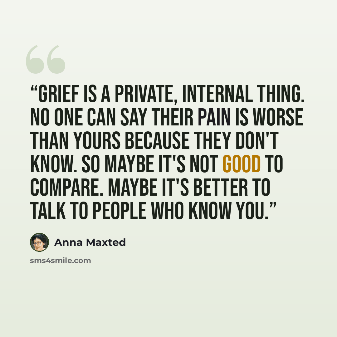 “Grief is a private, internal thing. No one can say their pain is worse than yours because they don't know. So maybe it's not good to compare. Maybe it's better to talk to people who know you.” quote by Anna Maxted
