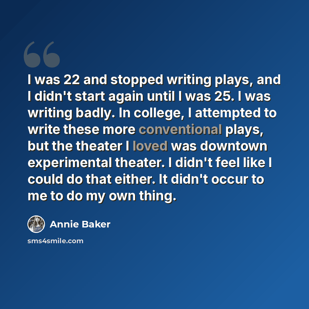 “I was 22 and stopped writing plays, and I didn't start again until I was 25. I was writing badly. In college, I attempted to write these more conventional plays, but the theater I loved was downtown experimental theater. I didn't feel like I could do that either. It didn't occur to me to do my own…” quote by Annie Baker