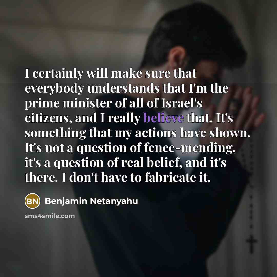 “I certainly will make sure that everybody understands that I'm the prime minister of all of Israel's citizens, and I really believe that. It's something that my actions have shown. It's not a question of fence-mending, it's a question of real belief, and it's there. I don't have to fabricate it.” quote by Benjamin Netanyahu