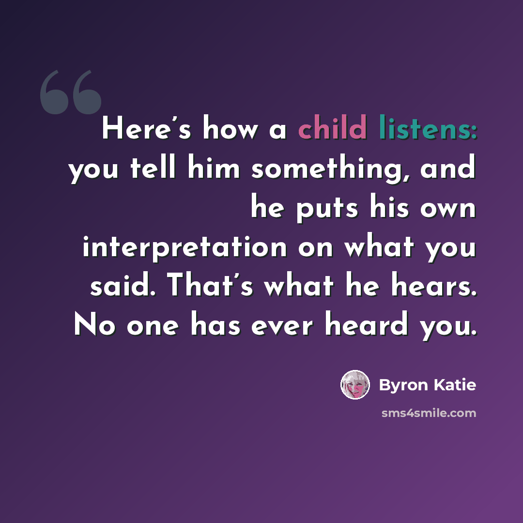 “Here’s how a child listens: you tell him something, and he puts his own interpretation on what you said. That’s what he hears. No one has ever heard you.” quote by Byron Katie