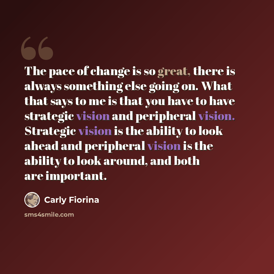 “The pace of change is so great, there is always something else going on. What that says to me is that you have to have strategic vision and peripheral vision. Strategic vision is the ability to look ahead and peripheral vision is the ability to look around, and both are important.” quote by Carly Fiorina