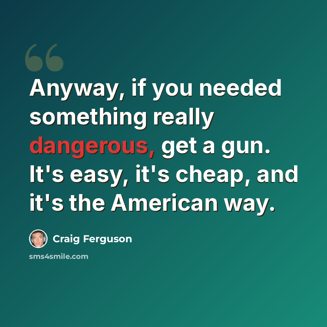 “Anyway, if you needed something really dangerous, get a gun. It's easy, it's cheap, and it's the American way.” quote by Craig Ferguson