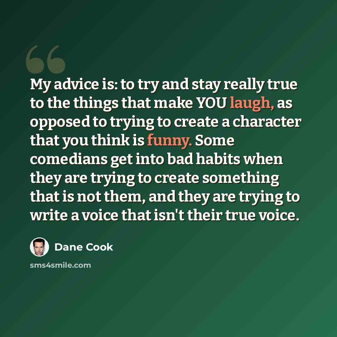 “My advice is: to try and stay really true to the things that make YOU laugh, as opposed to trying to create a character that you think is funny. Some comedians get into bad habits when they are trying to create something that is not them, and they are trying to write a voice that isn't their true…” quote by Dane Cook