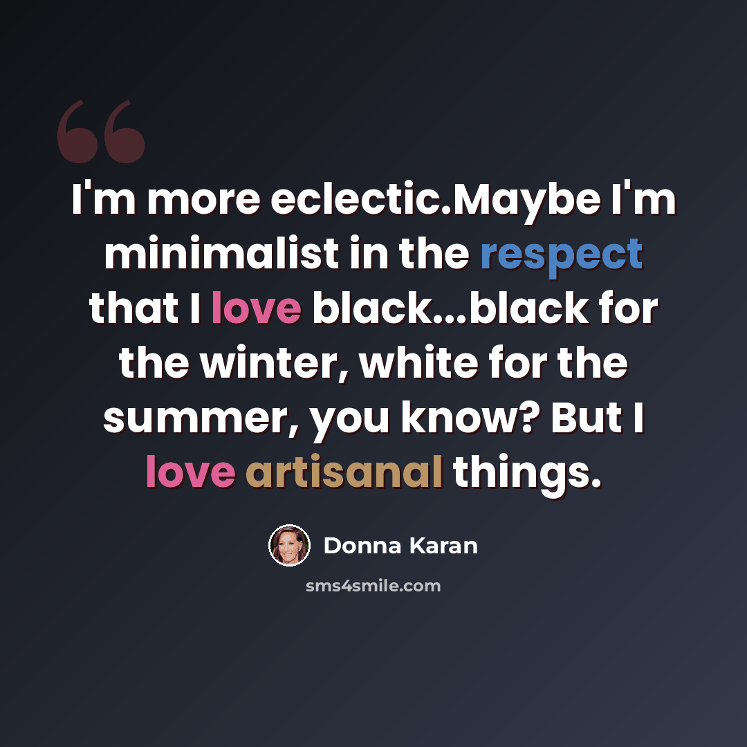 “I'm more eclectic.Maybe I'm minimalist in the respect that I love black...black for the winter, white for the summer, you know? But I love artisanal things.” quote by Donna Karan