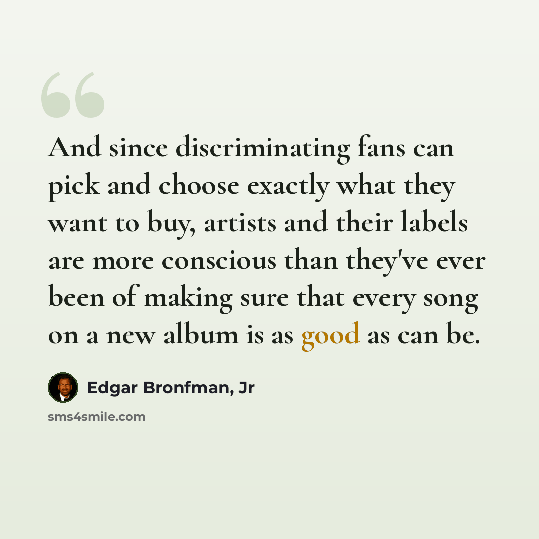 “And since discriminating fans can pick and choose exactly what they want to buy, artists and their labels are more conscious than they've ever been of making sure that every song on a new album is as good as can be.” quote by Edgar Bronfman, Jr