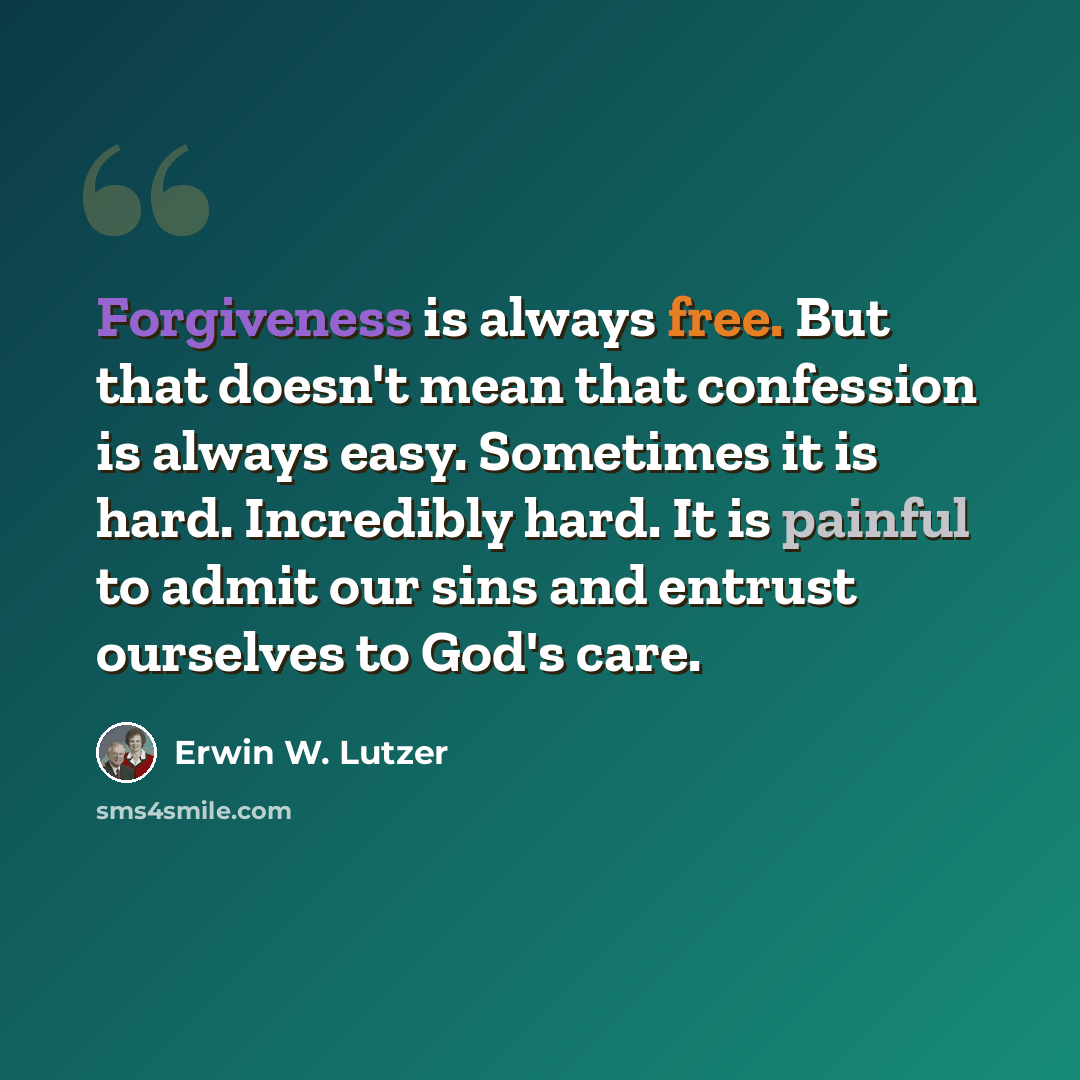 “Forgiveness is always free. But that doesn't mean that confession is always easy. Sometimes it is hard. Incredibly hard. It is painful to admit our sins and entrust ourselves to God's care.” quote by Erwin W. Lutzer