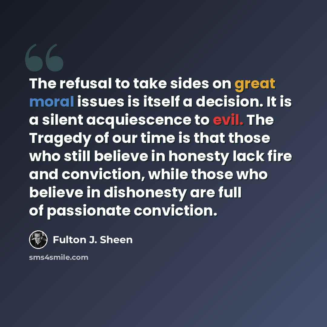 “The refusal to take sides on great moral issues is itself a decision. It is a silent acquiescence to evil. The Tragedy of our time is that those who still believe in honesty lack fire and conviction, while those who believe in dishonesty are full of passionate conviction.” quote by Fulton J. Sheen