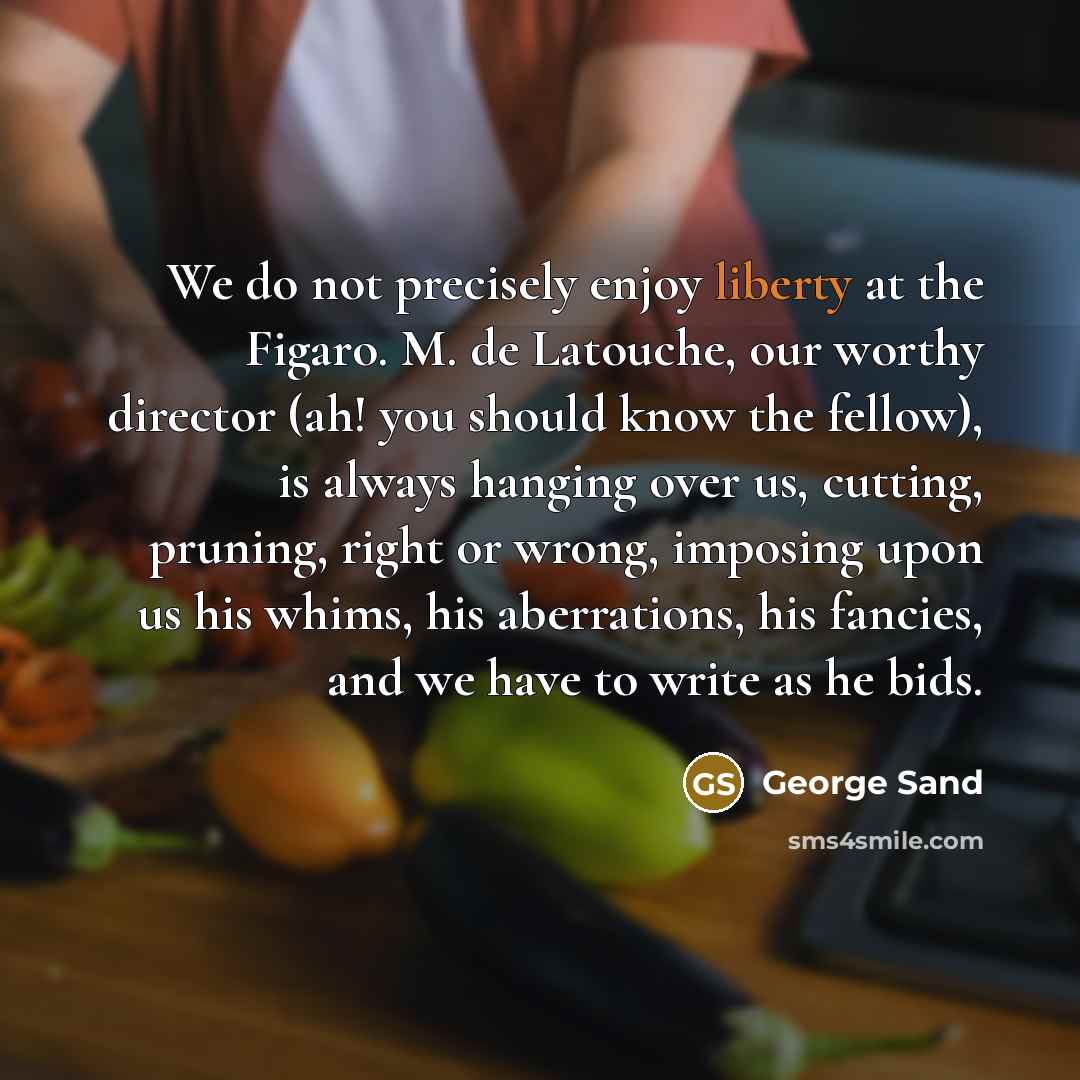 “We do not precisely enjoy liberty at the Figaro. M. de Latouche, our worthy director (ah! you should know the fellow), is always hanging over us, cutting, pruning, right or wrong, imposing upon us his whims, his aberrations, his fancies, and we have to write as he bids.” quote by George Sand