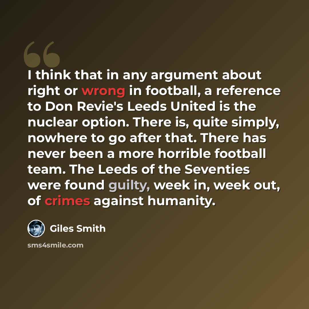 “I think that in any argument about right or wrong in football, a reference to Don Revie's Leeds United is the nuclear option. There is, quite simply, nowhere to go after that. There has never been a more horrible football team. The Leeds of the Seventies were found guilty, week in, week out, of…” quote by Giles Smith