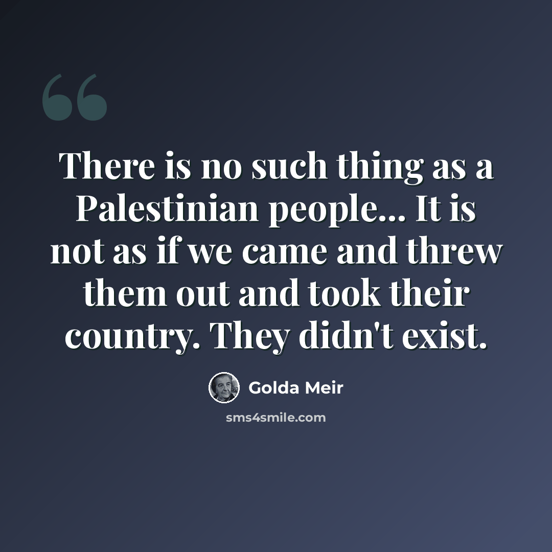 “There is no such thing as a Palestinian people... It is not as if we came and threw them out and took their country. They didn't exist.” quote by Golda Meir