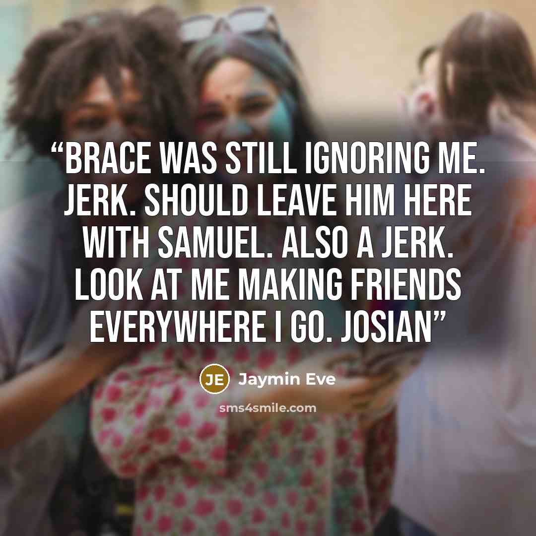 “Brace was still ignoring me. Jerk. Should leave him here with Samuel. Also a jerk. Look at me making friends everywhere I go. Josian” quote by Jaymin Eve