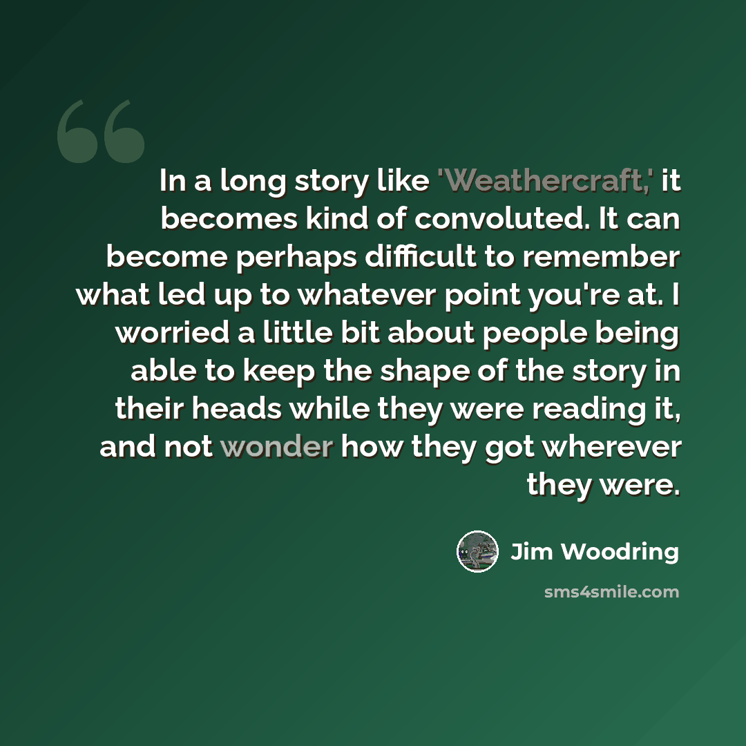 “In a long story like 'Weathercraft,' it becomes kind of convoluted. It can become perhaps difficult to remember what led up to whatever point you're at. I worried a little bit about people being able to keep the shape of the story in their heads while they were reading it, and not wonder how they…” quote by Jim Woodring