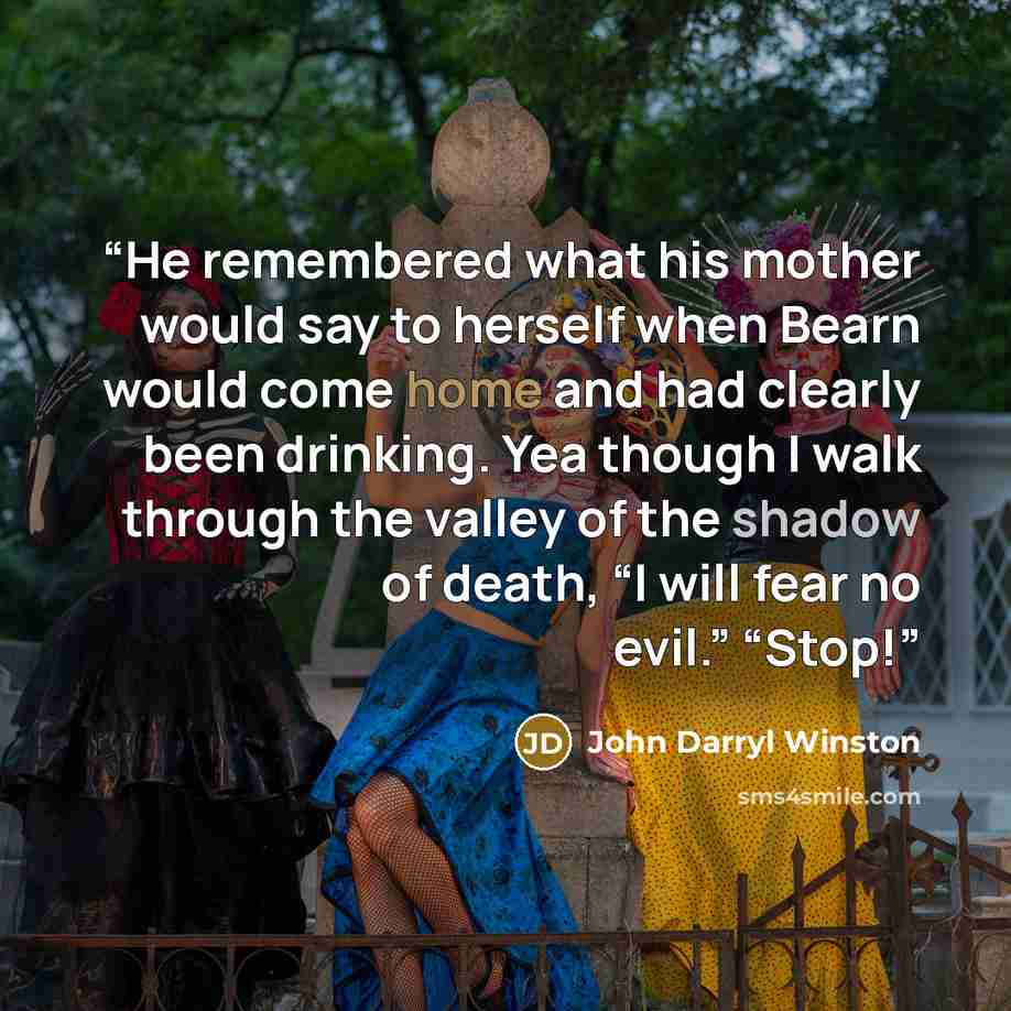 “He remembered what his mother would say to herself when Bearn would come home and had clearly been drinking. Yea though I walk through the valley of the shadow of death, “I will fear no evil.” “Stop!” quote by John Darryl Winston