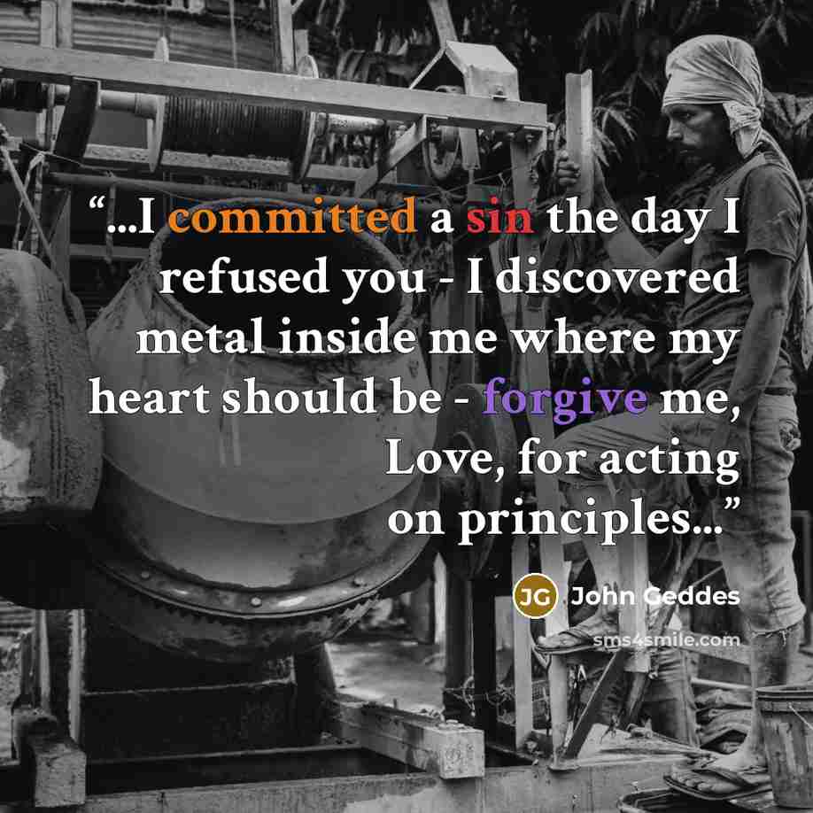 “...I committed a sin the day I refused you - I discovered metal inside me where my heart should be - forgive me, Love, for acting on principles...” quote by John Geddes