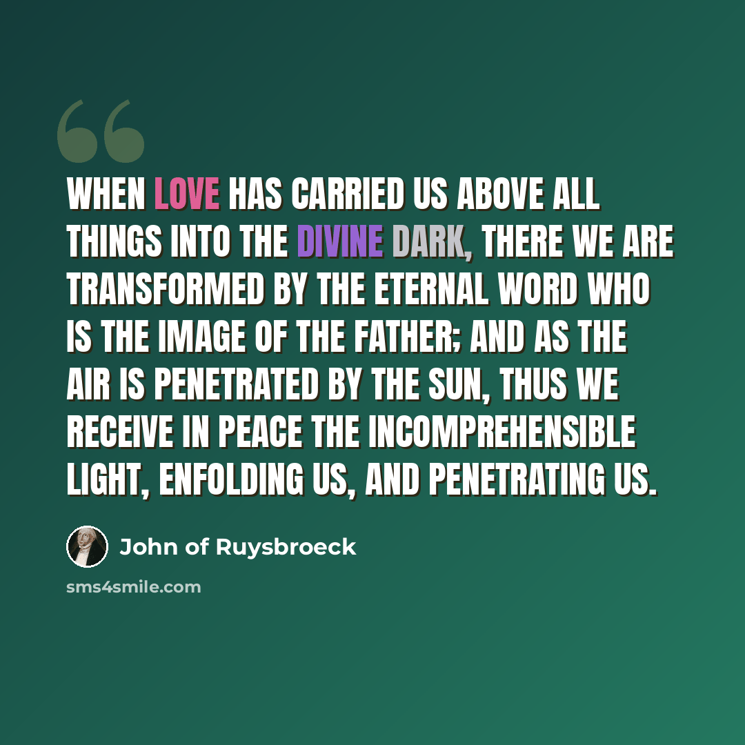 “When love has carried us above all things into the Divine Dark, there we are transformed by the Eternal Word Who is the image of the Father; and as the air is penetrated by the sun, thus we receive in peace the Incomprehensible Light, enfolding us, and penetrating us.” quote by John of Ruysbroeck