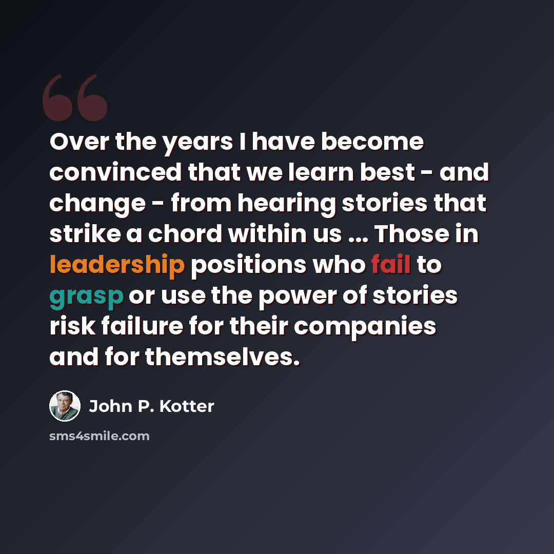 “Over the years I have become convinced that we learn best - and change - from hearing stories that strike a chord within us ... Those in leadership positions who fail to grasp or use the power of stories risk failure for their companies and for themselves.” quote by John P. Kotter