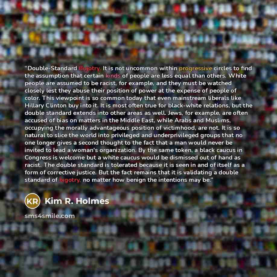 “Double-Standard Bigotry. It is not uncommon within progressive circles to find the assumption that certain kinds of people are less equal than others. White people are assumed to be racist, for example, and they must be watched closely lest they abuse their position of power at the expense of…” quote by Kim R. Holmes