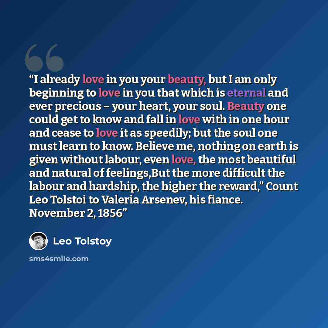 “I already love in you your beauty, but I am only beginning to love in you that which is eternal and ever precious – your heart, your soul. Beauty one could get to know and fall in love with in one hour and cease to love it as speedily; but the soul one must learn to know. Believe me, nothing on…” quote by Leo Tolstoy