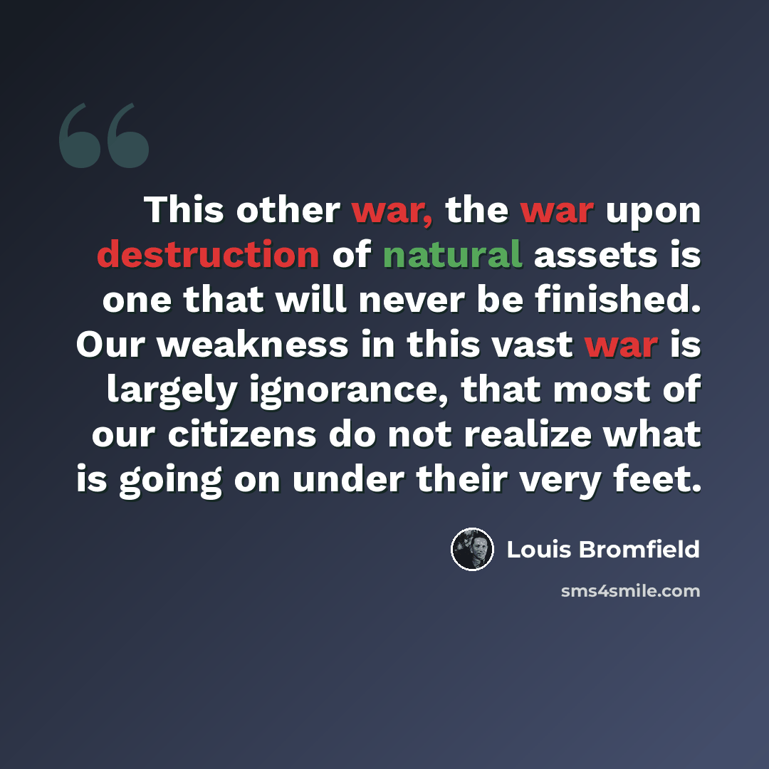 “This other war, the war upon destruction of natural assets is one that will never be finished. Our weakness in this vast war is largely ignorance, that most of our citizens do not realize what is going on under their very feet.” quote by Louis Bromfield