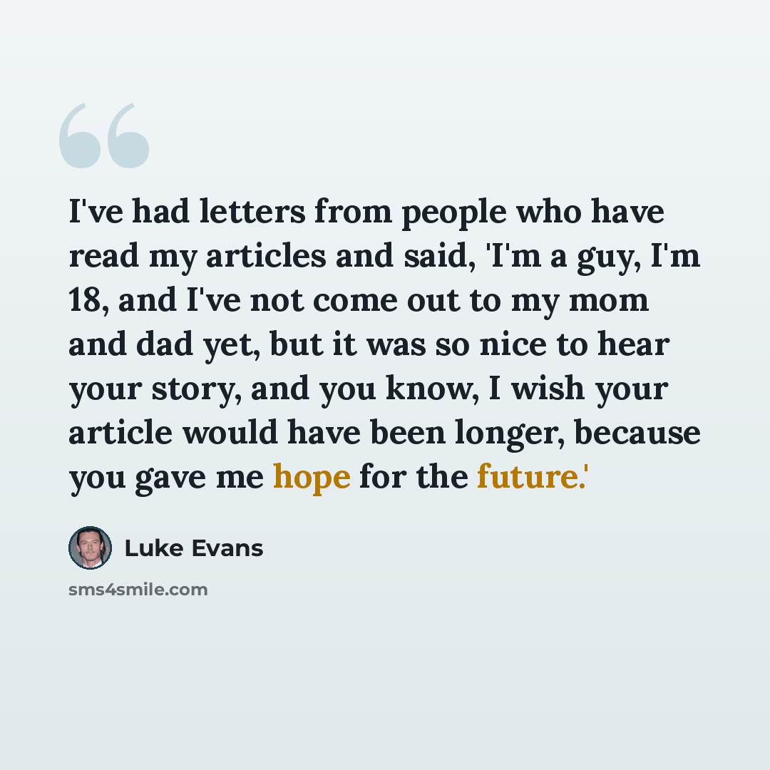 “I've had letters from people who have read my articles and said, 'I'm a guy, I'm 18, and I've not come out to my mom and dad yet, but it was so nice to hear your story, and you know, I wish your article would have been longer, because you gave me hope for the future.'” quote by Luke Evans