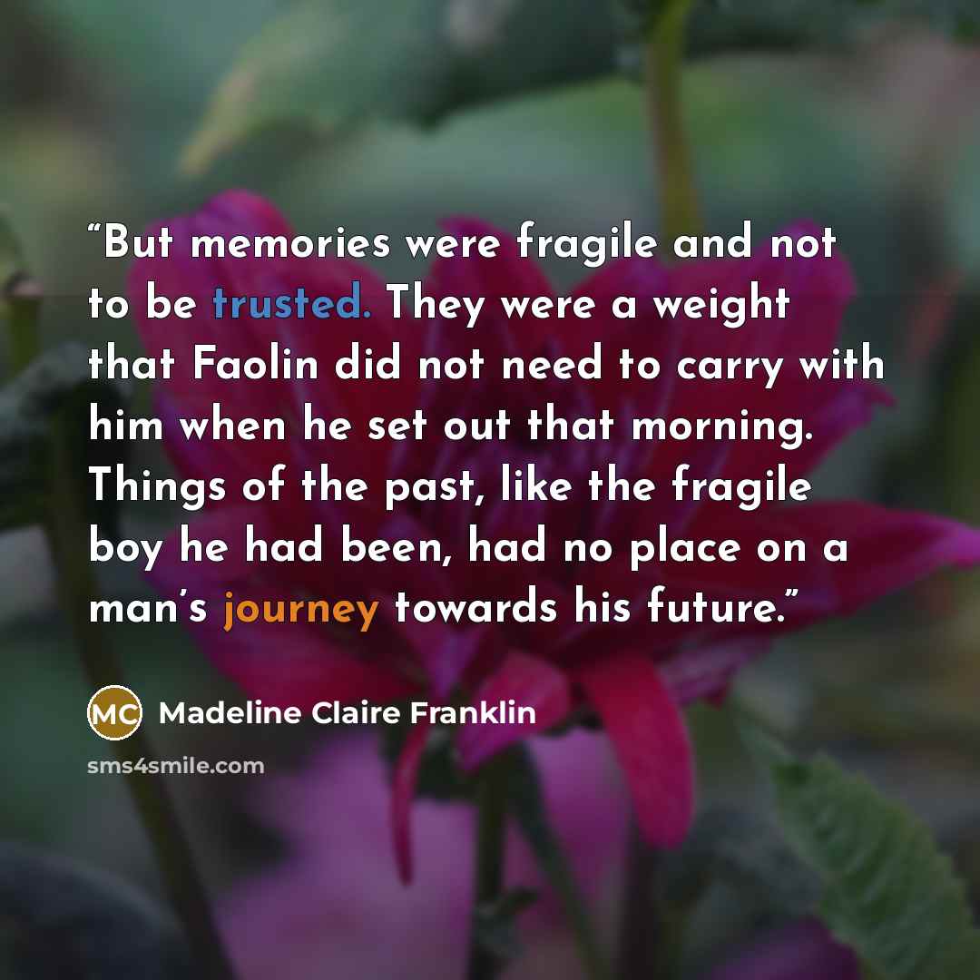 “But memories were fragile and not to be trusted. They were a weight that Faolin did not need to carry with him when he set out that morning. Things of the past, like the fragile boy he had been, had no place on a man’s journey towards his future.” quote by Madeline Claire Franklin