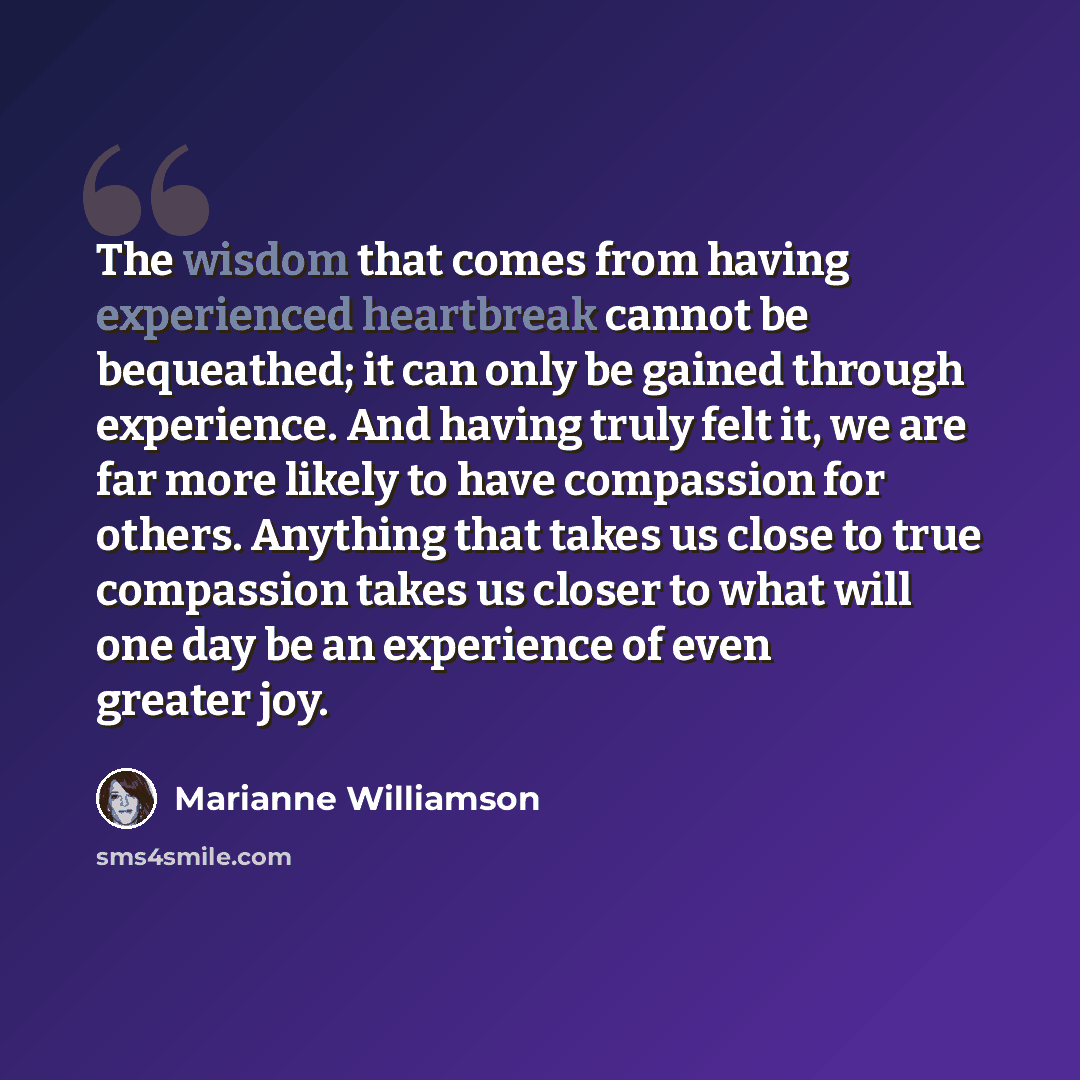 “The wisdom that comes from having experienced heartbreak cannot be bequeathed; it can only be gained through experience. And having truly felt it, we are far more likely to have compassion for others. Anything that takes us close to true compassion takes us closer to what will one day be an…” quote by Marianne Williamson