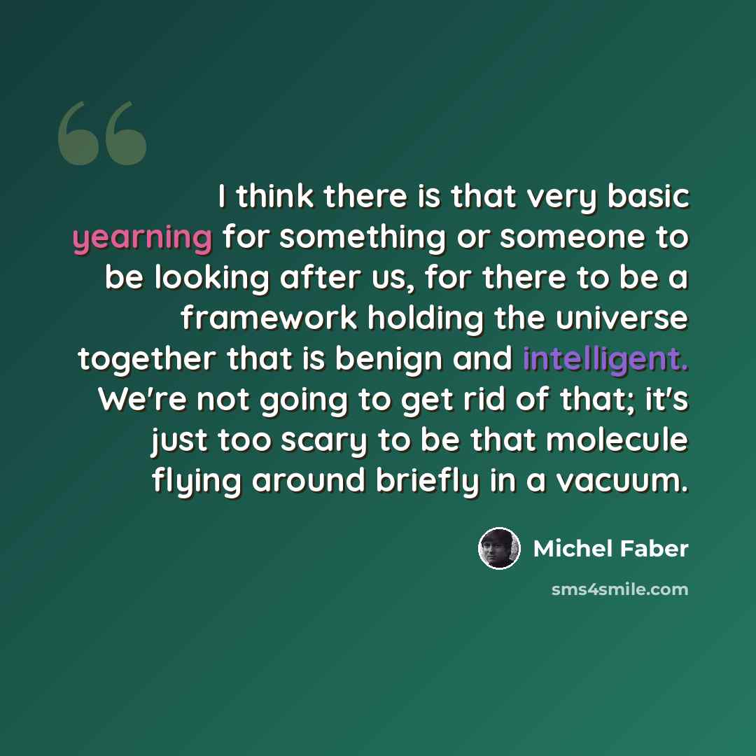 “I think there is that very basic yearning for something or someone to be looking after us, for there to be a framework holding the universe together that is benign and intelligent. We're not going to get rid of that; it's just too scary to be that molecule flying around briefly in a vacuum.” quote by Michel Faber