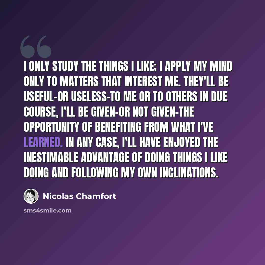 “I only study the things I like; I apply my mind only to matters that interest me. They'll be useful-or useless-to me or to others in due course, I'll be given-or not given-the opportunity of benefiting from what I've learned. In any case, I'll have enjoyed the inestimable advantage of doing things…” quote by Nicolas Chamfort